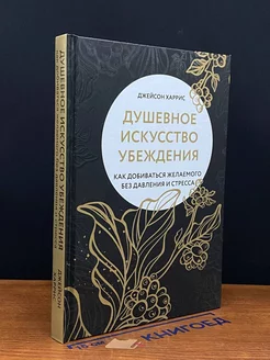 Душевное искусство убеждения. Как добиваться желаемого